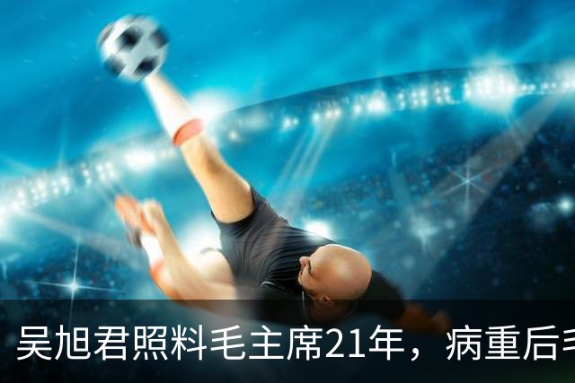 吴旭君照料毛主席21年，病重后毛主席特意交代：我死时你不要在我面前
