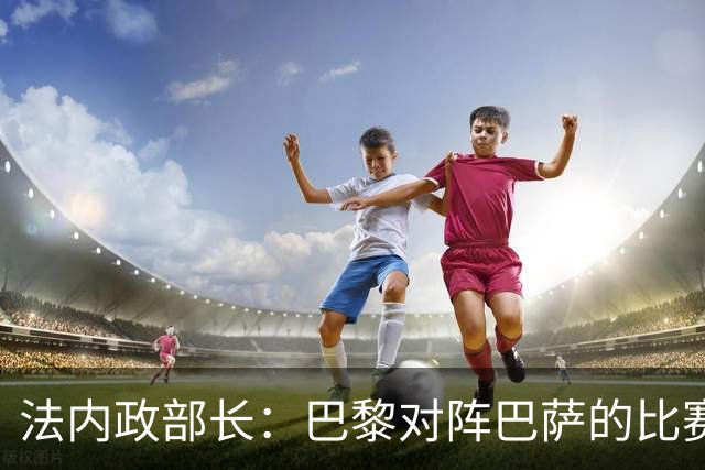 法内政部长：巴黎对阵巴萨的比赛会照常进行，不会存在问题
