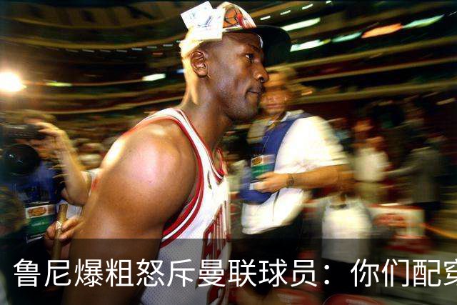 鲁尼爆粗怒斥曼联球员：你们配穿这身球衣吗